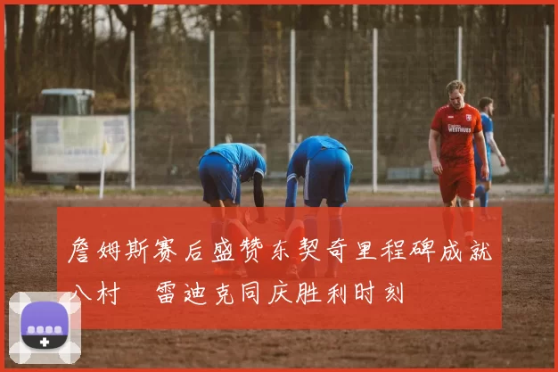 詹姆斯赛后盛赞东契奇里程碑成就八村塁雷迪克同庆胜利时刻
