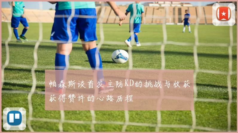 帕森斯谈首发主防KD的挑战与收获获得赞许的心路历程