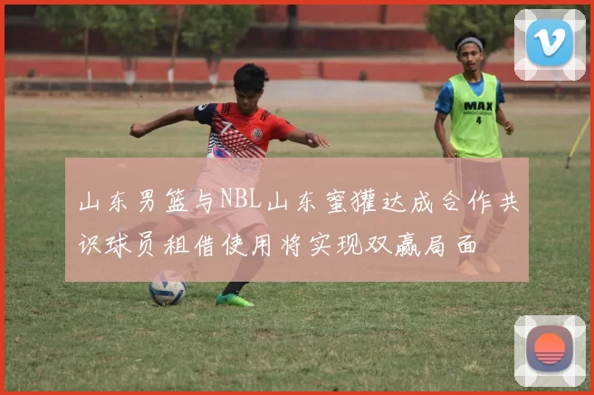 山东男篮与NBL山东蜜獾达成合作共识球员租借使用将实现双赢局面