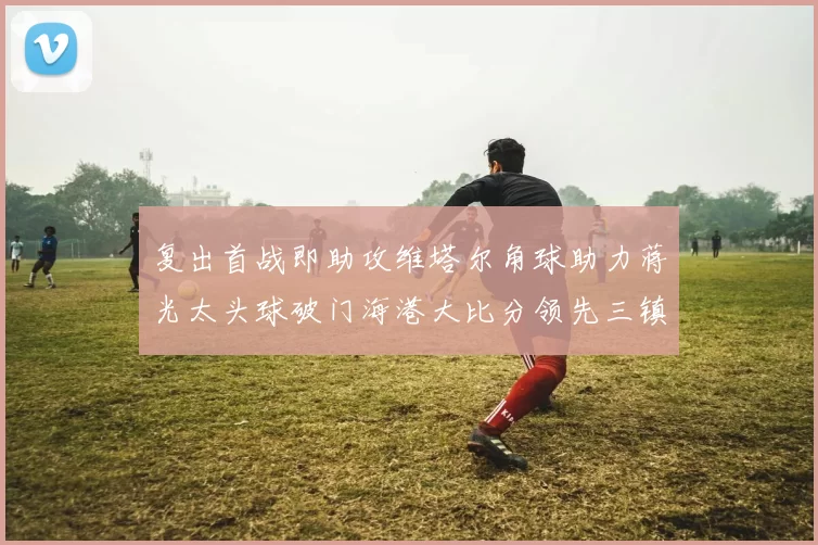 复出首战即助攻维塔尔角球助力蒋光太头球破门海港大比分领先三镇