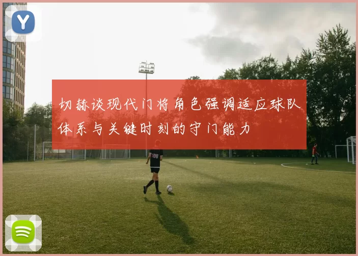 切赫谈现代门将角色强调适应球队体系与关键时刻的守门能力