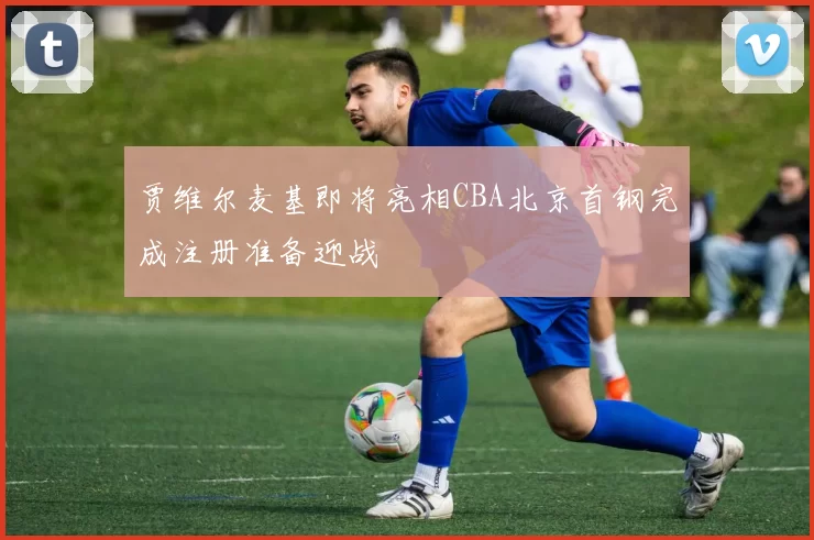 贾维尔麦基即将亮相CBA北京首钢完成注册准备迎战