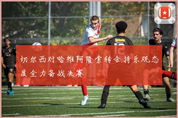 切尔西对哈维阿隆索转会持乐观态度全力备战决赛