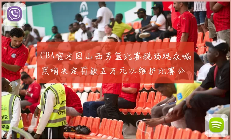 CBA官方因山西男篮比赛现场观众喊黑哨决定罚款五万元以维护比赛公正性
