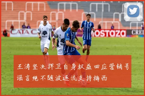 王涛坚决捍卫自身权益回应营销号谣言绝不随波逐流支持梅西