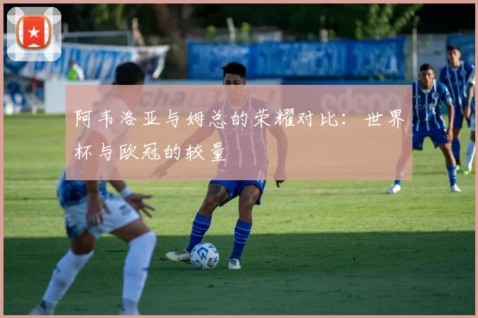 阿韦洛亚与姆总的荣耀对比：世界杯与欧冠的较量