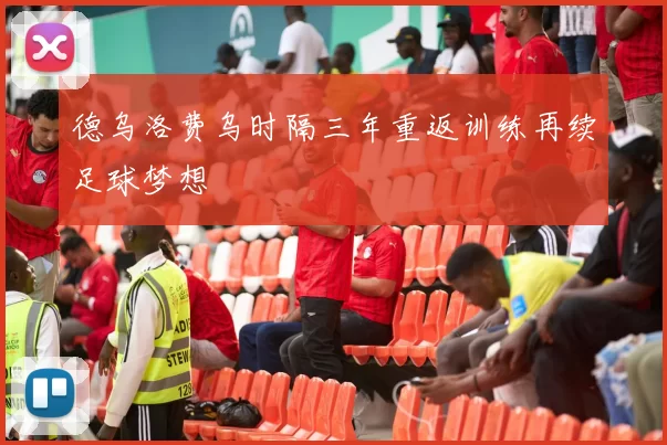 德乌洛费乌时隔三年重返训练再续足球梦想