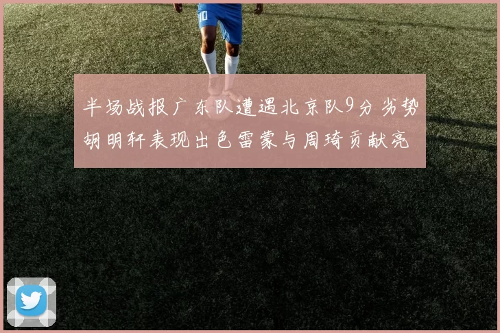 半场战报广东队遭遇北京队9分劣势胡明轩表现出色雷蒙与周琦贡献亮眼数据