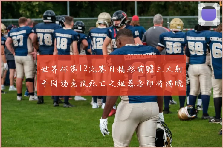 世界杯第12比赛日精彩前瞻三大射手同场竞技死亡之组悬念即将揭晓