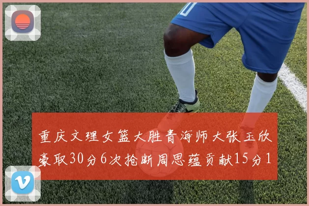 重庆文理女篮大胜青海师大张玉欣豪取30分6次抢断周思蕴贡献15分14篮板10助攻