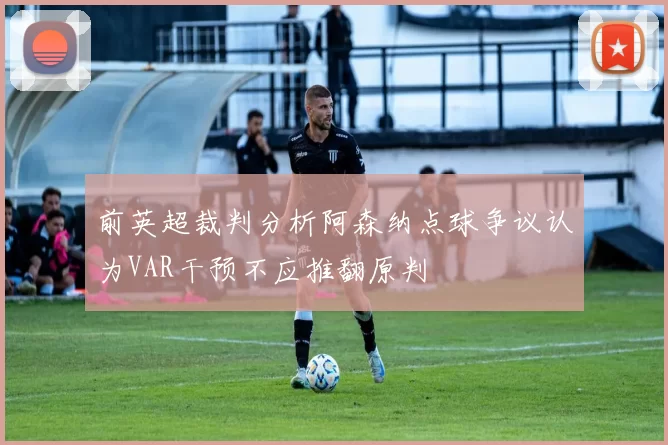 前英超裁判分析阿森纳点球争议认为VAR干预不应推翻原判